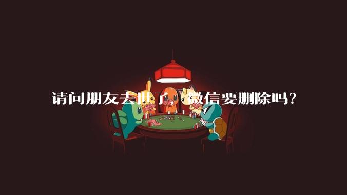 请问朋友去世了，微信要删除吗？