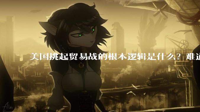美国挑起贸易战的根本逻辑是什么？难道他真的能行吗？