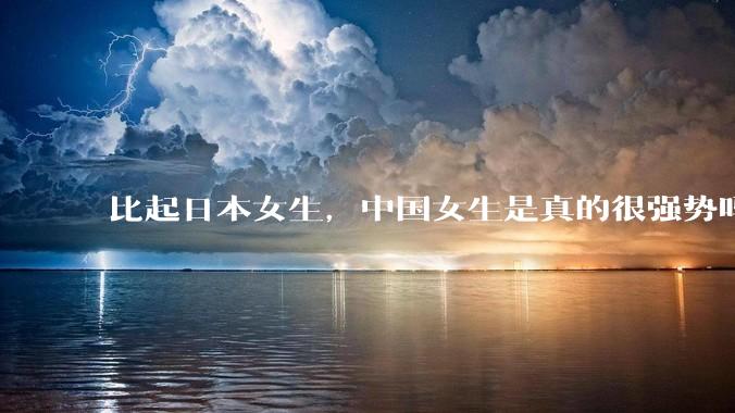 比起日本女生，中国女生是真的很强势吗？