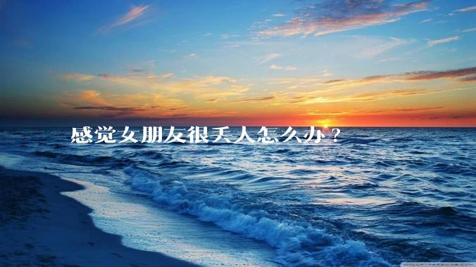 感觉女朋友很丢人怎么办?