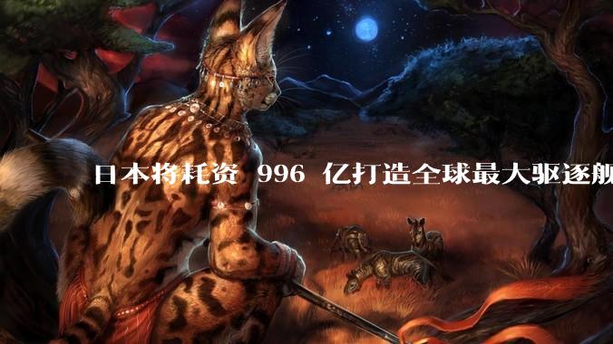 日本将耗资 996 亿打造全球最大驱逐舰，为何建造成本如此高昂？该舰预计将于何时建造完成？