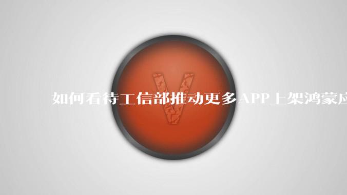 如何看待工信部推动更多APP上架鸿蒙应用商店？
