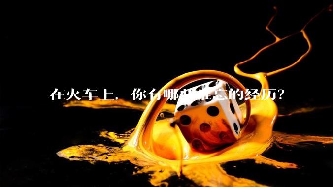 在火车上，你有哪些难忘的经历？